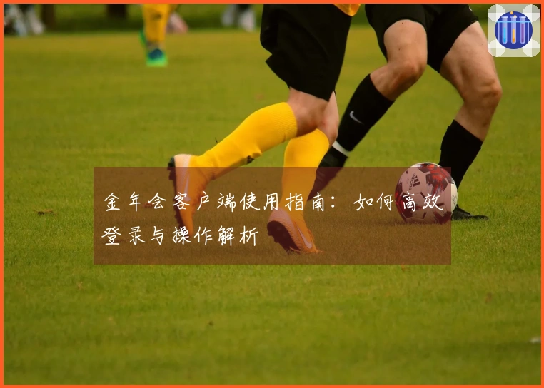 金年会客户端使用指南：如何高效登录与操作解析