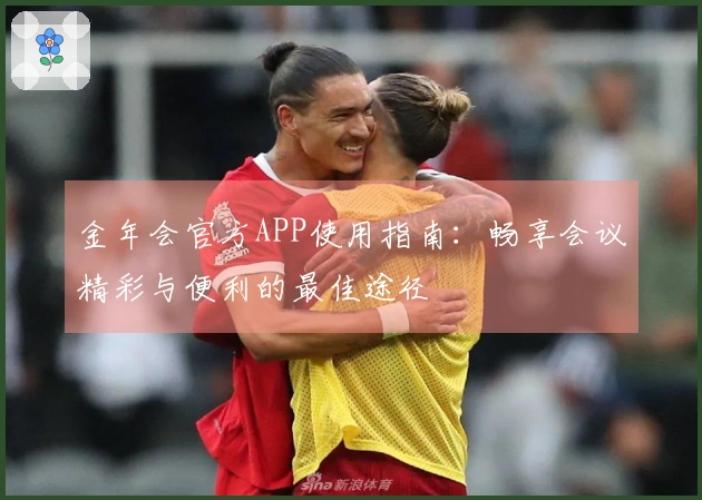 金年会官方APP使用指南：畅享会议精彩与便利的最佳途径