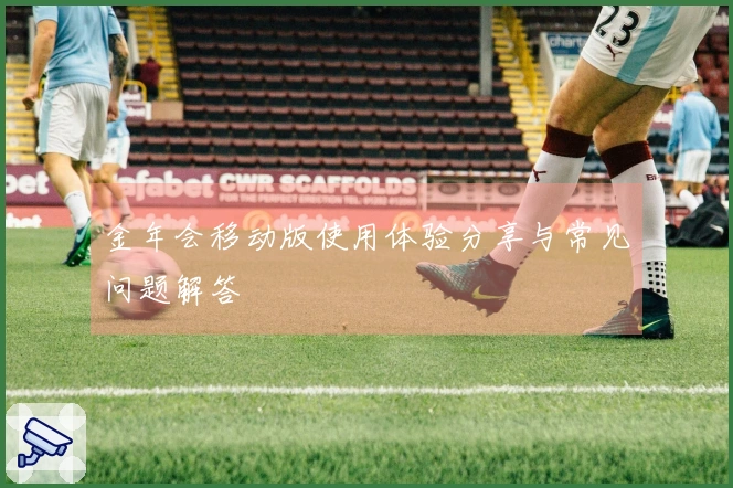 金年会移动版使用体验分享与常见问题解答