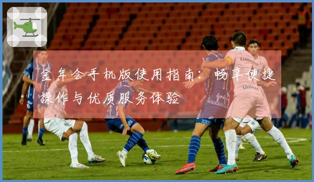 金年会手机版使用指南：畅享便捷操作与优质服务体验